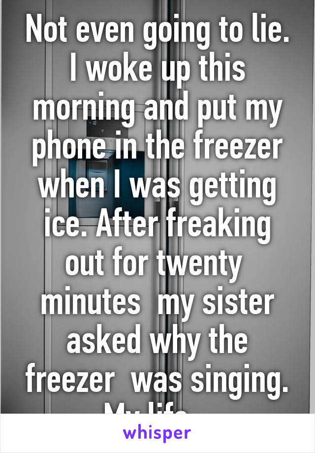 Not even going to lie. I woke up this morning and put my phone in the freezer when I was getting ice. After freaking out for twenty  minutes  my sister asked why the freezer  was singing. My life...