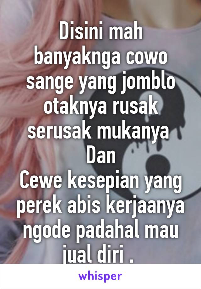 Disini mah banyaknga cowo sange yang jomblo otaknya rusak serusak mukanya 
Dan
Cewe kesepian yang perek abis kerjaanya ngode padahal mau jual diri . 