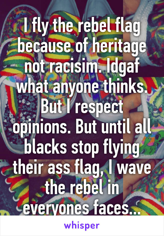 I fly the rebel flag because of heritage not racisim. Idgaf what anyone thinks. But I respect opinions. But until all blacks stop flying their ass flag, I wave the rebel in everyones faces...