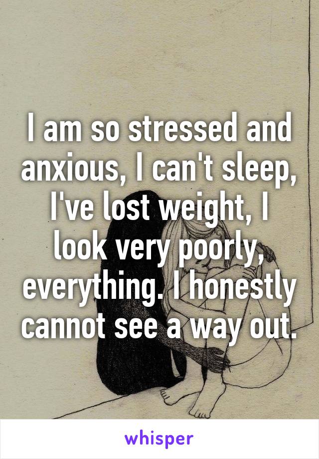 I am so stressed and anxious, I can't sleep, I've lost weight, I look very poorly, everything. I honestly cannot see a way out.