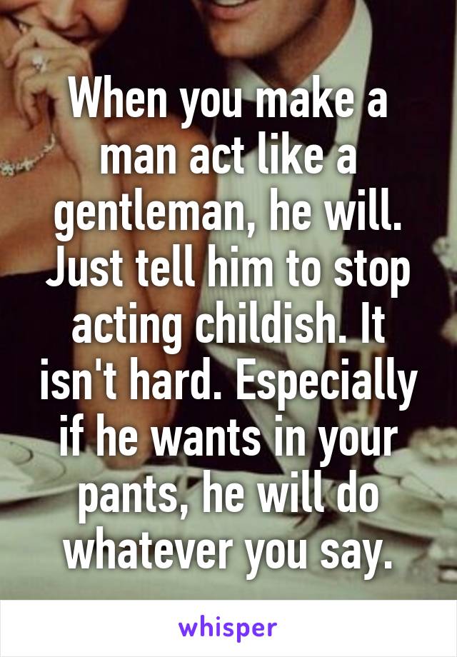 When you make a man act like a gentleman, he will. Just tell him to stop acting childish. It isn't hard. Especially if he wants in your pants, he will do whatever you say.