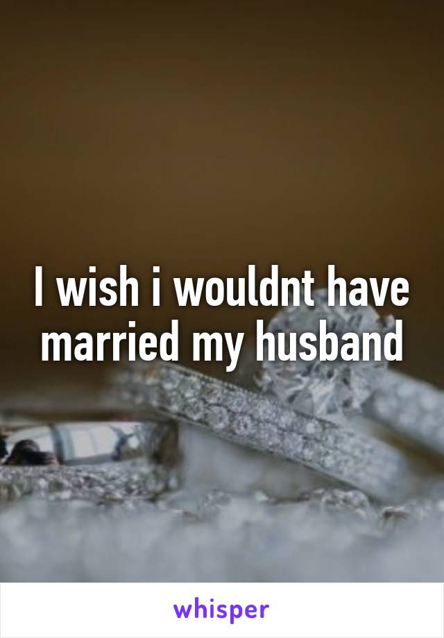 I wish i wouldnt have married my husband