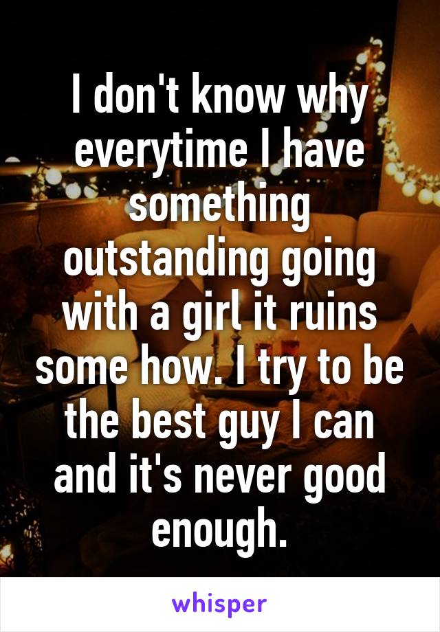 I don't know why everytime I have something outstanding going with a girl it ruins some how. I try to be the best guy I can and it's never good enough.