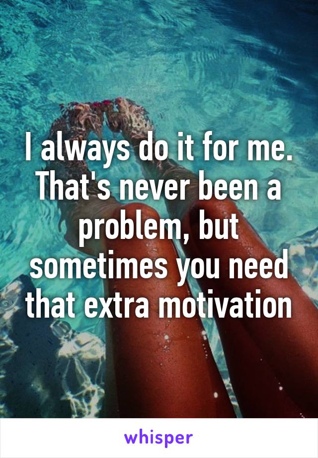 I always do it for me. That's never been a problem, but sometimes you need that extra motivation