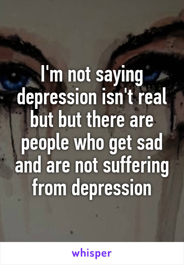 I'm not saying depression isn't real but but there are people who get sad and are not suffering from depression