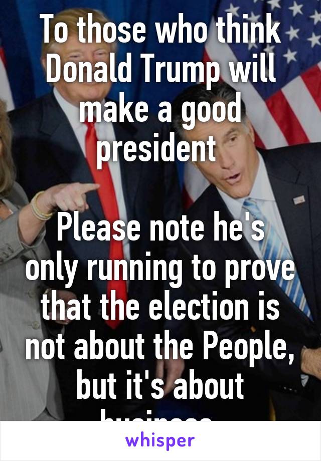 To those who think Donald Trump will make a good president 

Please note he's only running to prove that the election is not about the People, but it's about business 