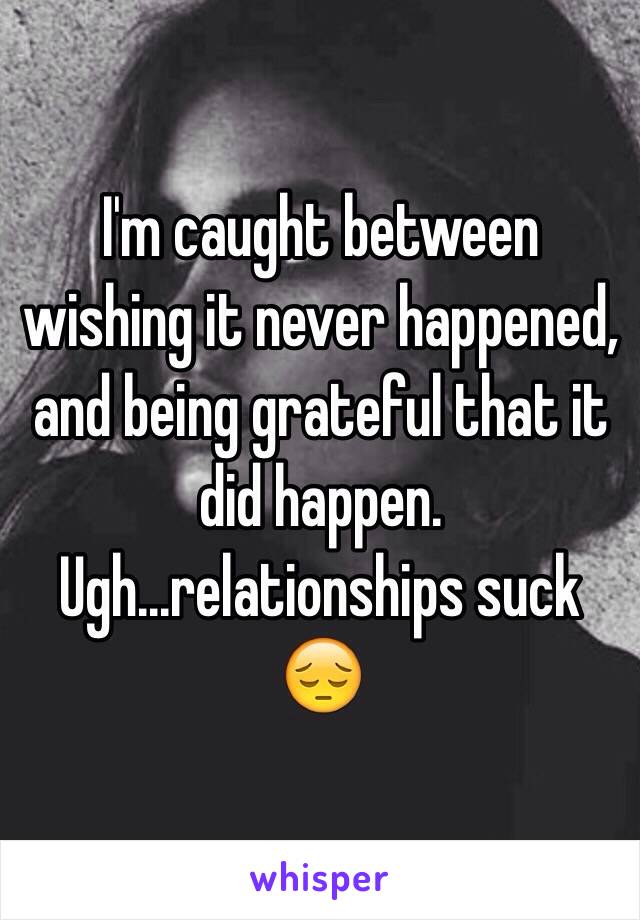 I'm caught between wishing it never happened, and being grateful that it did happen. Ugh...relationships suck 😔