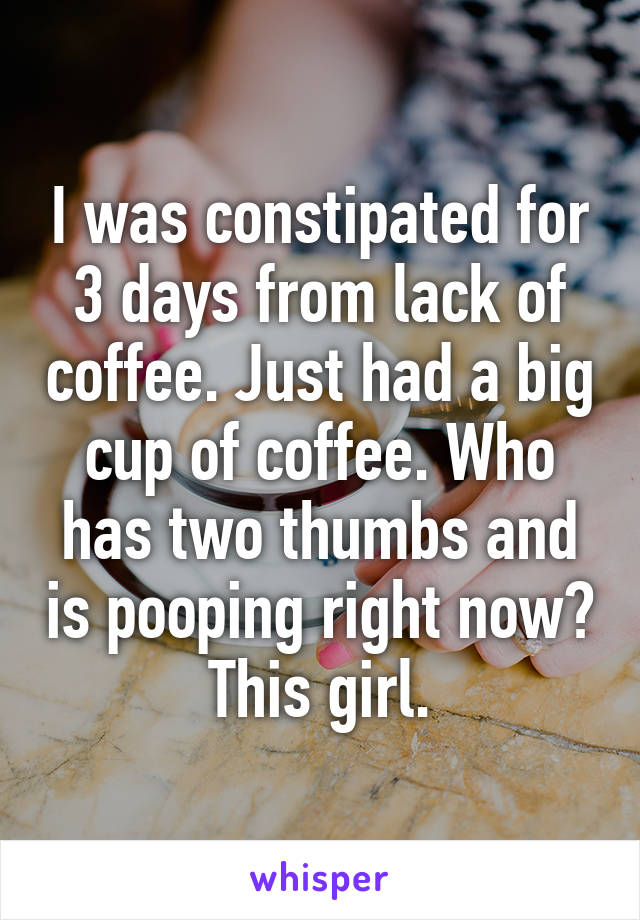 I was constipated for 3 days from lack of coffee. Just had a big cup of coffee. Who has two thumbs and is pooping right now? This girl.