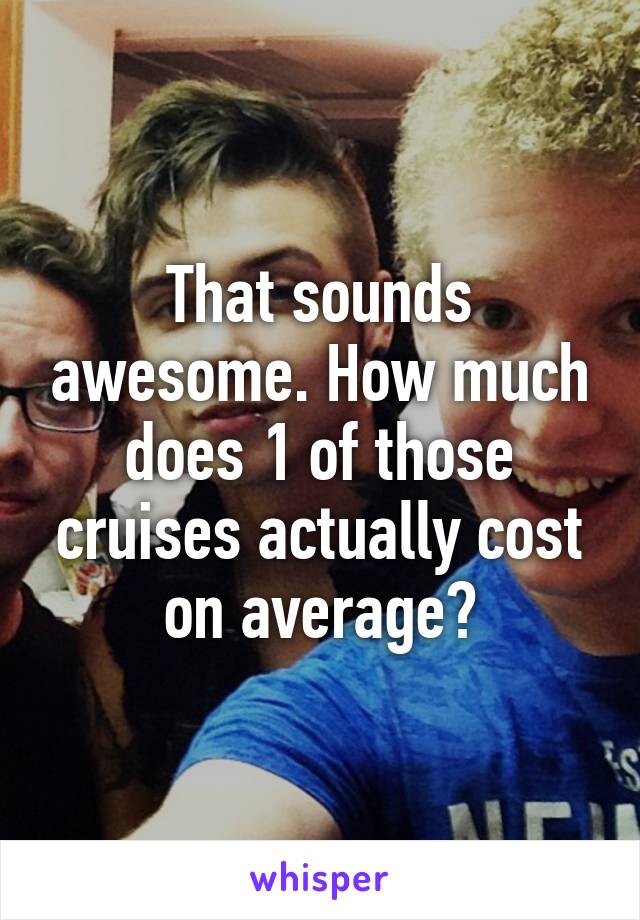 That sounds awesome. How much does 1 of those cruises actually cost on average?