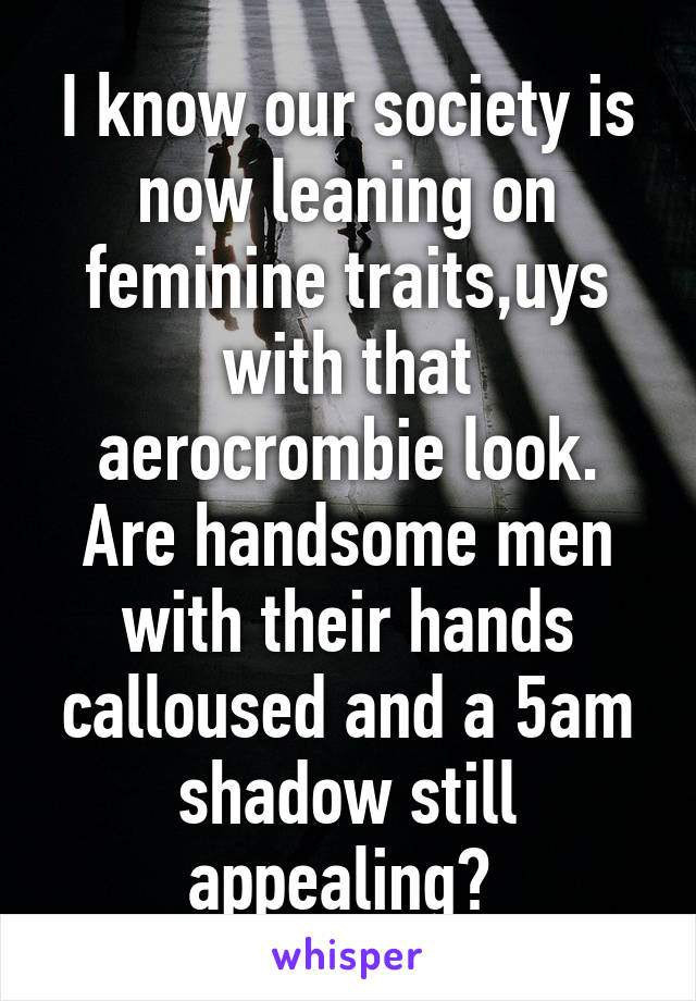 I know our society is now leaning on feminine traits,uys with that aerocrombie look. Are handsome men with their hands calloused and a 5am shadow still appealing? 