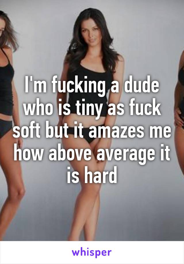 I'm fucking a dude who is tiny as fuck soft but it amazes me how above average it is hard