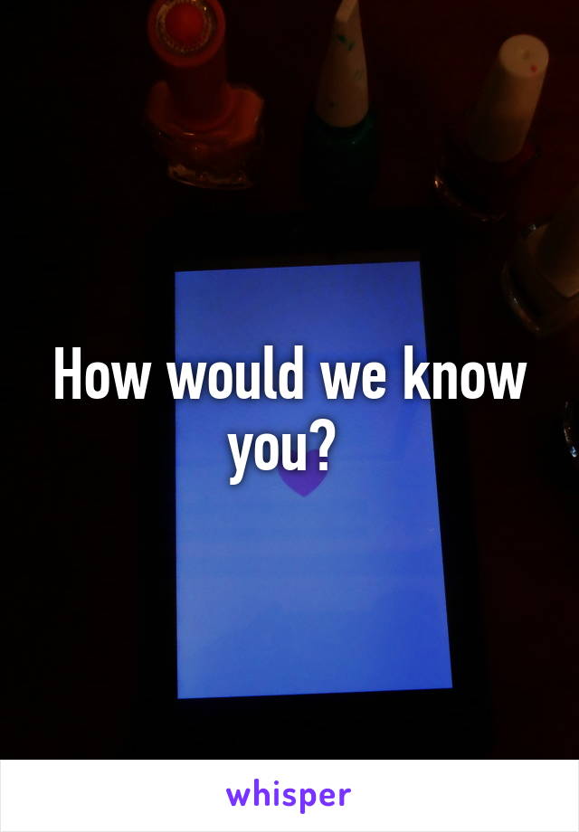 How would we know you? 