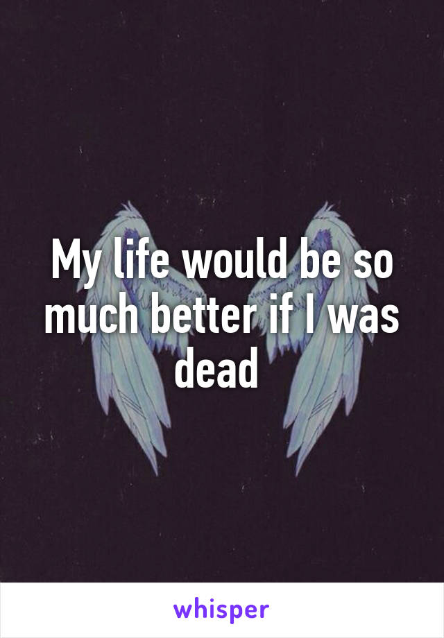 My life would be so much better if I was dead 