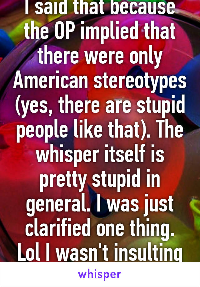 I said that because the OP implied that there were only American stereotypes (yes, there are stupid people like that). The whisper itself is pretty stupid in general. I was just clarified one thing. Lol I wasn't insulting people. 