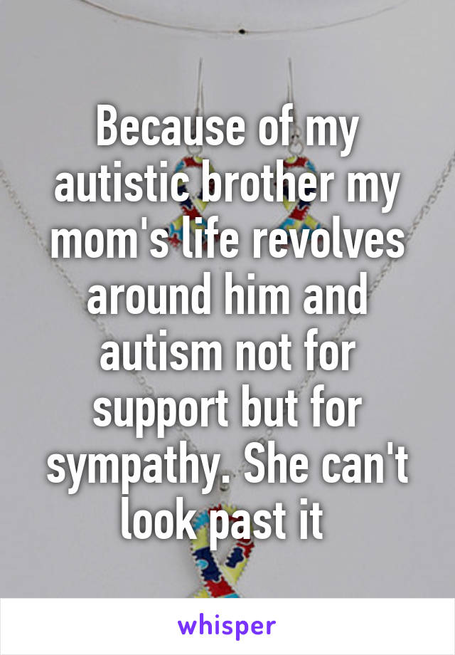 Because of my autistic brother my mom's life revolves around him and autism not for support but for sympathy. She can't look past it 