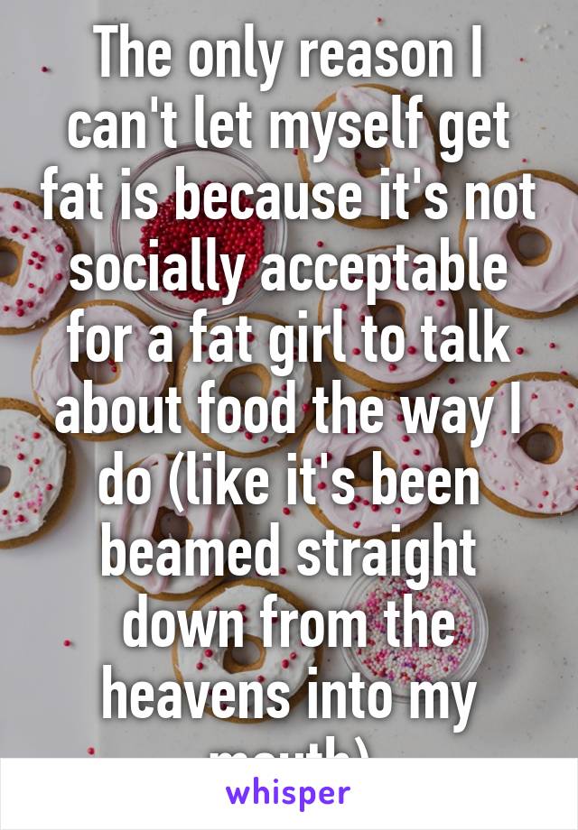 The only reason I can't let myself get fat is because it's not socially acceptable for a fat girl to talk about food the way I do (like it's been beamed straight down from the heavens into my mouth)