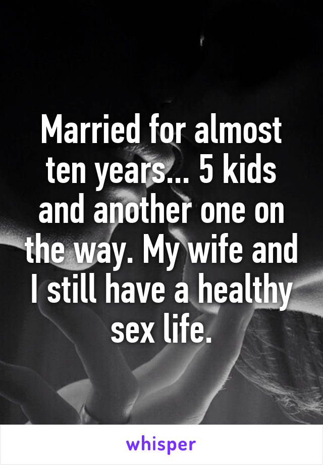 Married for almost ten years... 5 kids and another one on the way. My wife and I still have a healthy sex life.