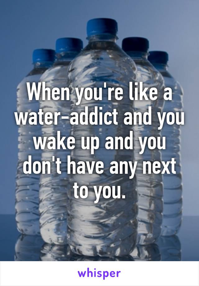 When you're like a water-addict and you wake up and you don't have any next to you.