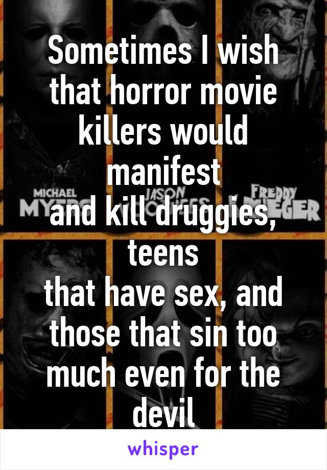 Sometimes I wish
that horror movie
killers would manifest
and kill druggies, teens
that have sex, and
those that sin too
much even for the devil