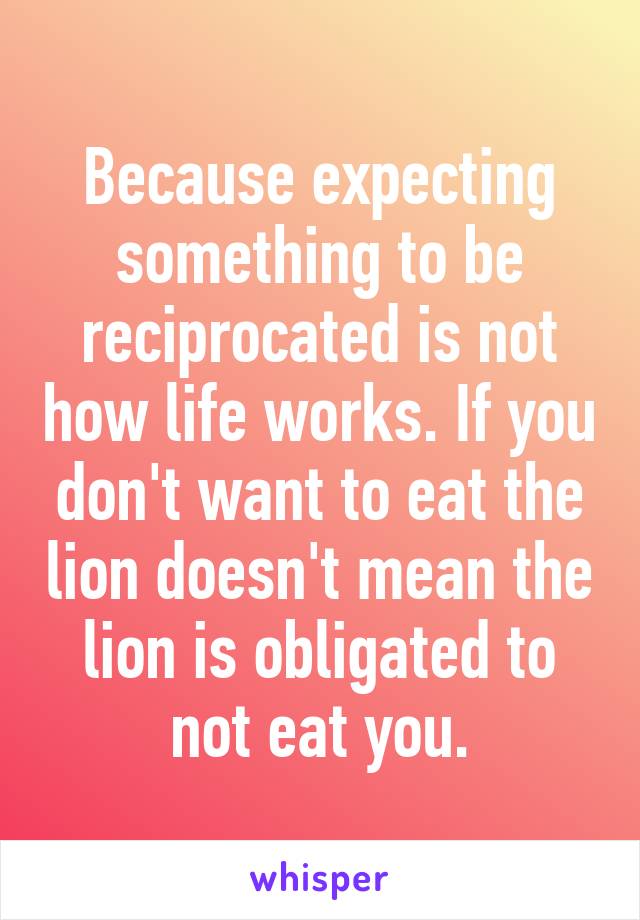 Because expecting something to be reciprocated is not how life works. If you don't want to eat the lion doesn't mean the lion is obligated to not eat you.