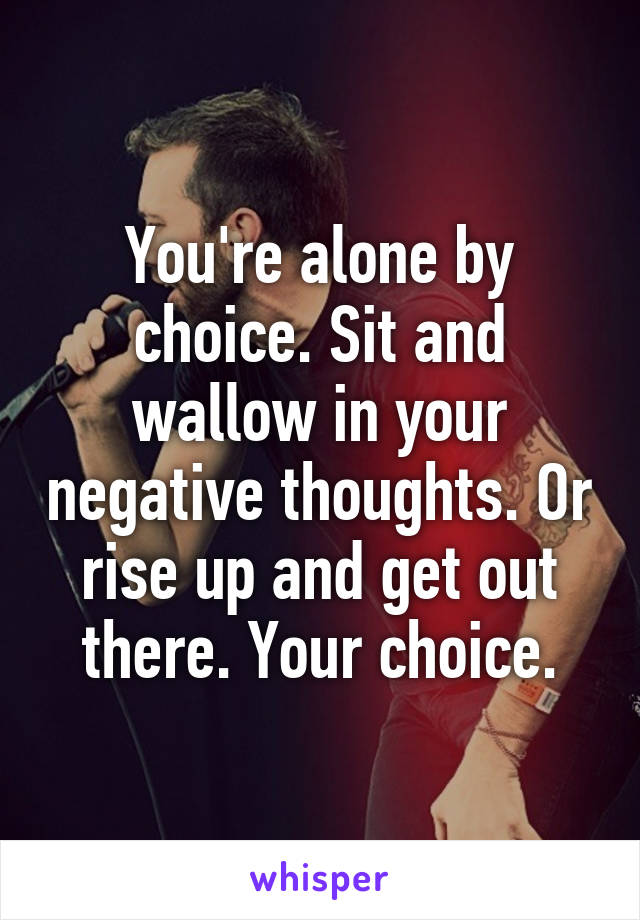 You're alone by choice. Sit and wallow in your negative thoughts. Or rise up and get out there. Your choice.