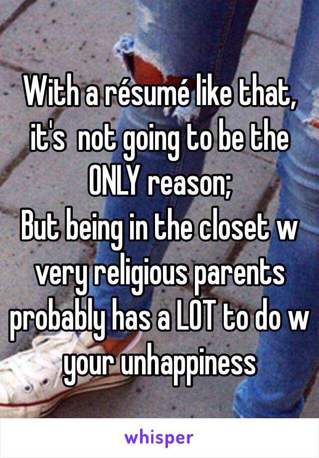 With a résumé like that, it's  not going to be the ONLY reason; 
But being in the closet w very religious parents probably has a LOT to do w your unhappiness