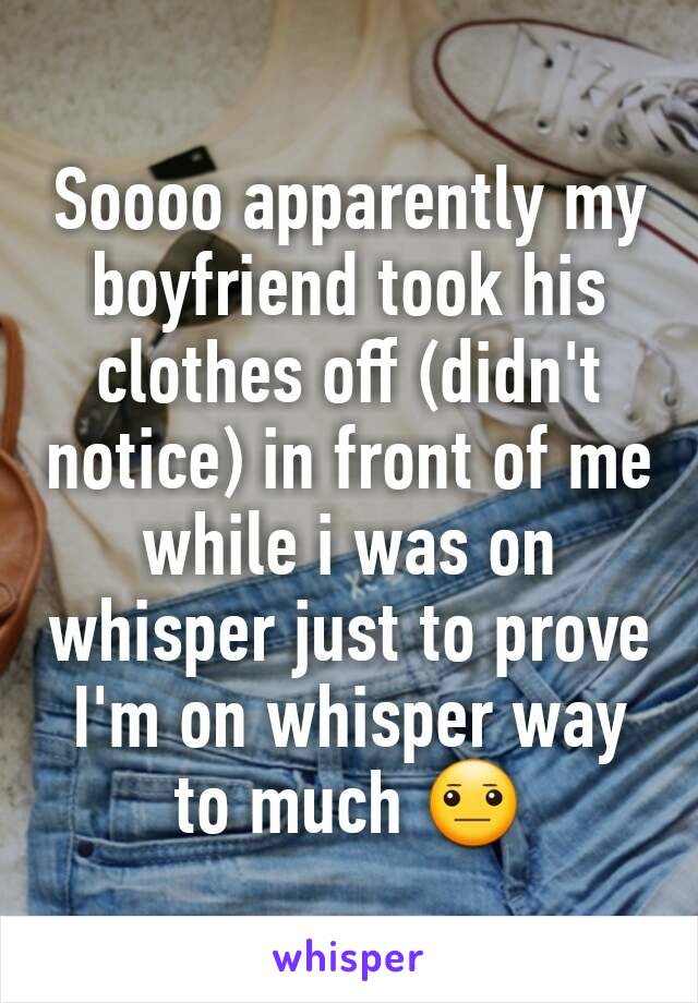 Soooo apparently my boyfriend took his clothes off (didn't notice) in front of me while i was on whisper just to prove I'm on whisper way to much 😐