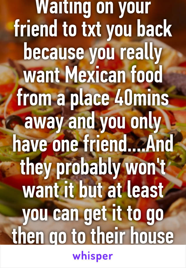 Waiting on your friend to txt you back because you really want Mexican food from a place 40mins away and you only have one friend....And they probably won't want it but at least you can get it to go then go to their house after.