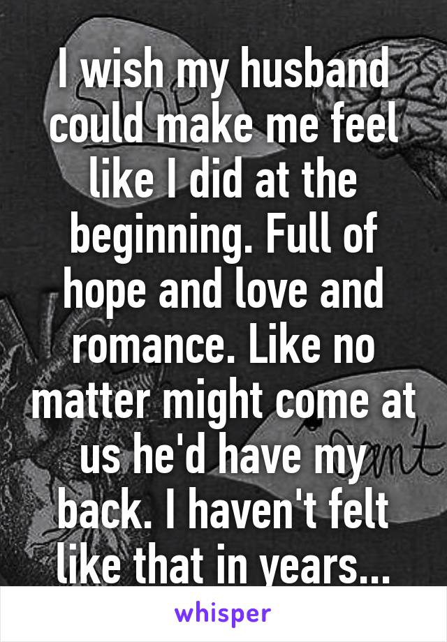 I wish my husband could make me feel like I did at the beginning. Full of hope and love and romance. Like no matter might come at us he'd have my back. I haven't felt like that in years...