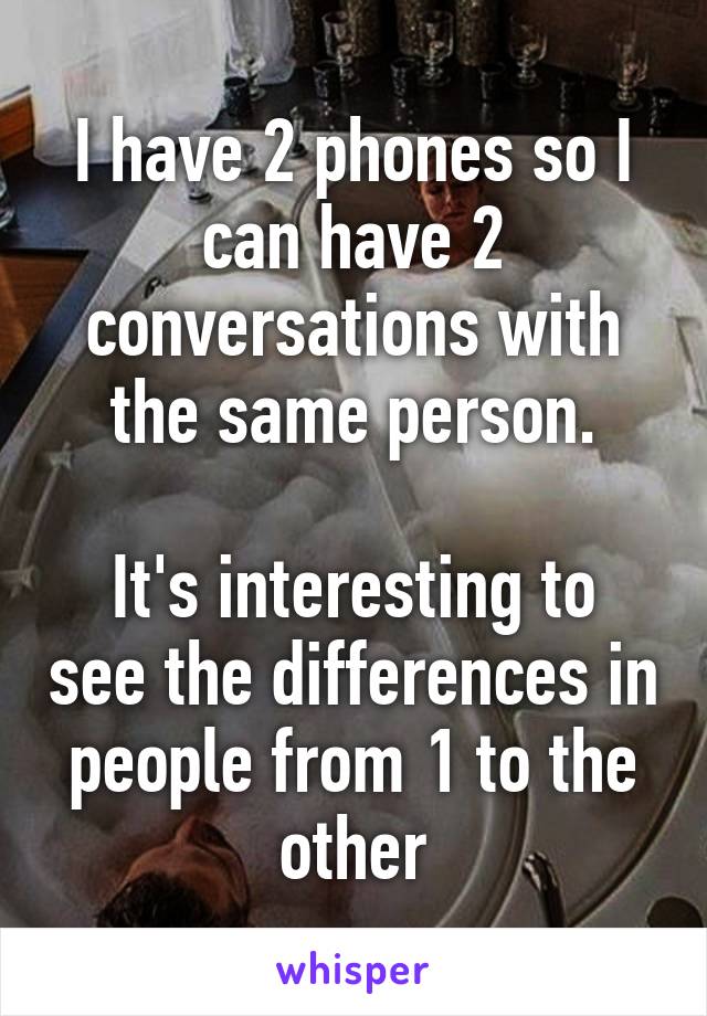 I have 2 phones so I can have 2 conversations with the same person.

It's interesting to see the differences in people from 1 to the other