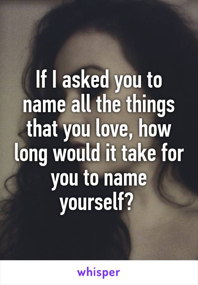 If I asked you to name all the things that you love, how long would it take for you to name yourself? 