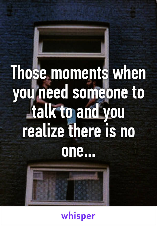 Those moments when you need someone to talk to and you realize there is no one...