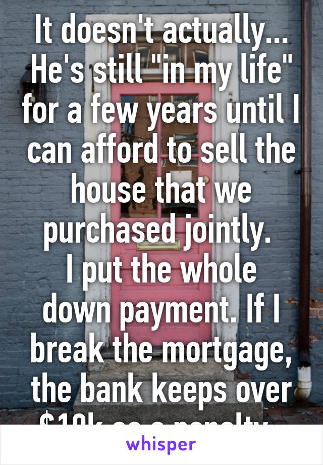 It doesn't actually...
He's still "in my life" for a few years until I can afford to sell the house that we purchased jointly. 
I put the whole down payment. If I break the mortgage, the bank keeps over $10k as a penalty. 