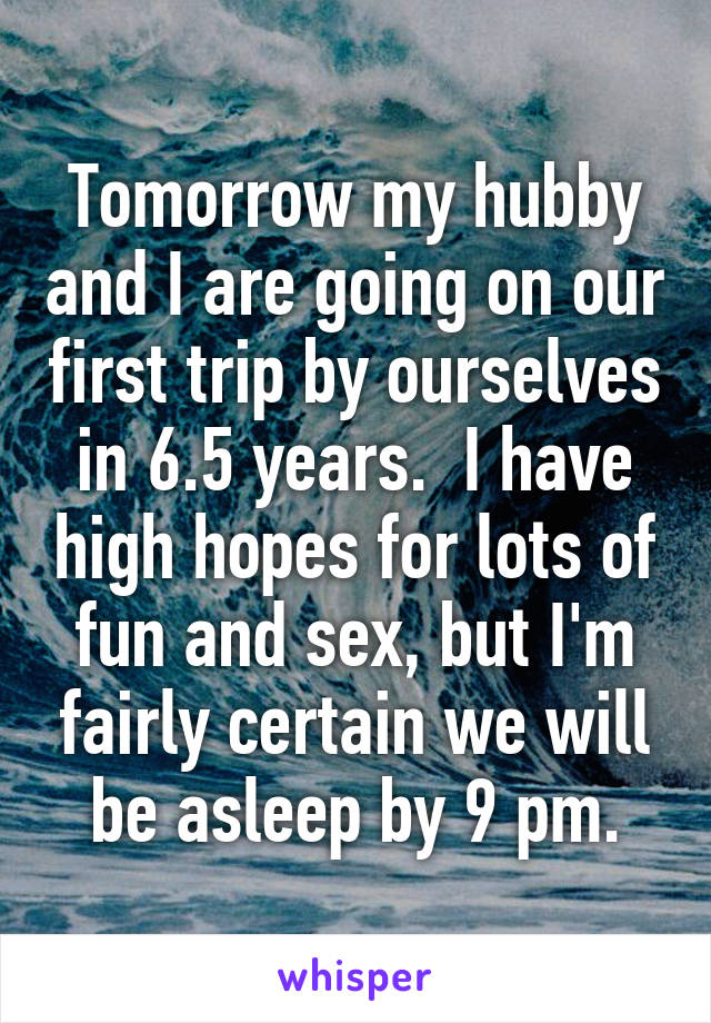 Tomorrow my hubby and I are going on our first trip by ourselves in 6.5 years.  I have high hopes for lots of fun and sex, but I'm fairly certain we will be asleep by 9 pm.