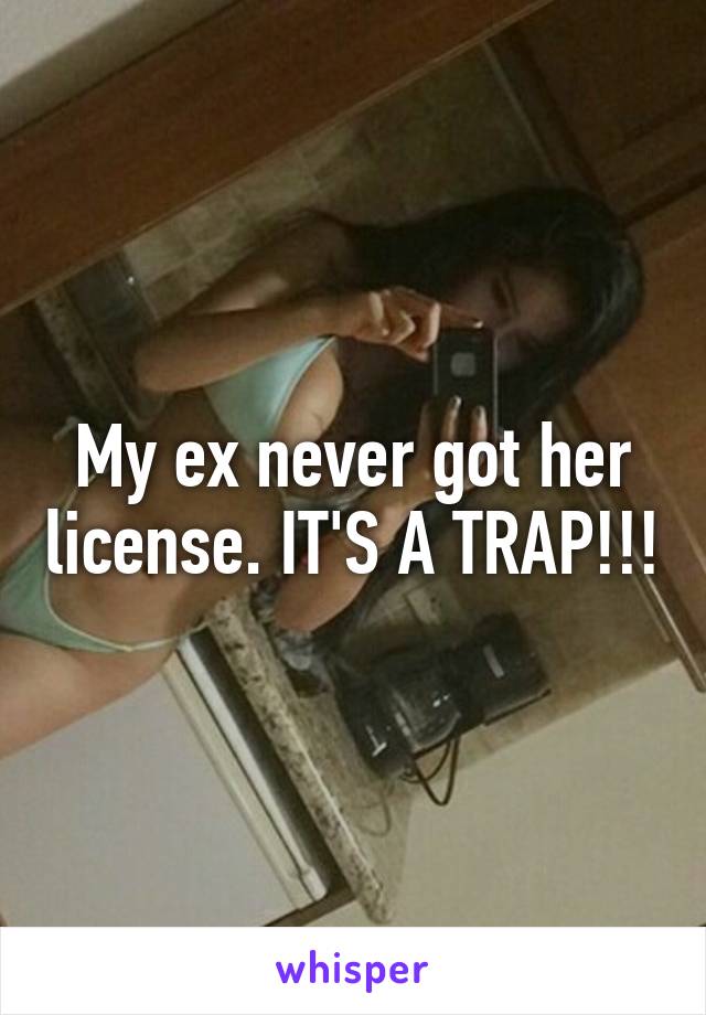 My ex never got her license. IT'S A TRAP!!!