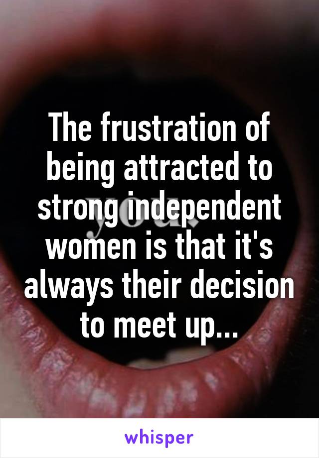 The frustration of being attracted to strong independent women is that it's always their decision to meet up...