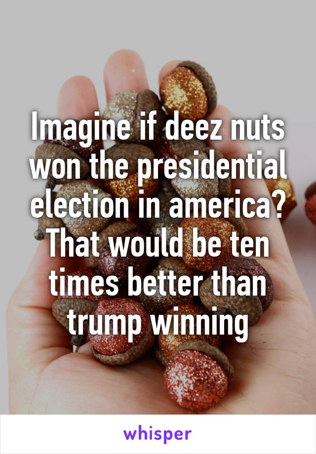 Imagine if deez nuts won the presidential election in america? That would be ten times better than trump winning