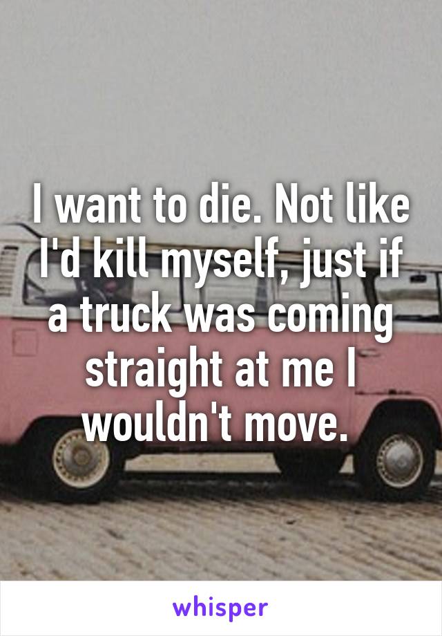 I want to die. Not like I'd kill myself, just if a truck was coming straight at me I wouldn't move. 