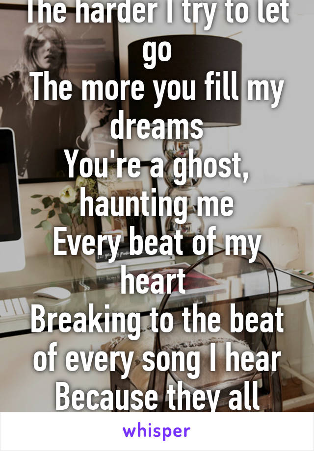 The harder I try to let go
The more you fill my dreams
You're a ghost, haunting me
Every beat of my heart 
Breaking to the beat of every song I hear
Because they all remind me of you