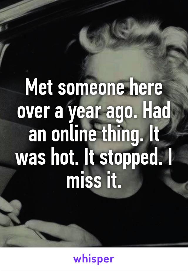 Met someone here over a year ago. Had an online thing. It was hot. It stopped. I miss it.