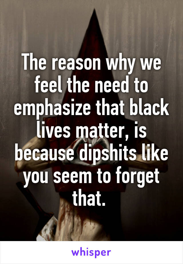The reason why we feel the need to emphasize that black lives matter, is because dipshits like you seem to forget that. 