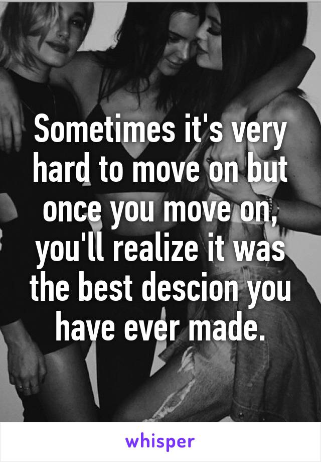 Sometimes it's very hard to move on but once you move on, you'll realize it was the best descion you have ever made.