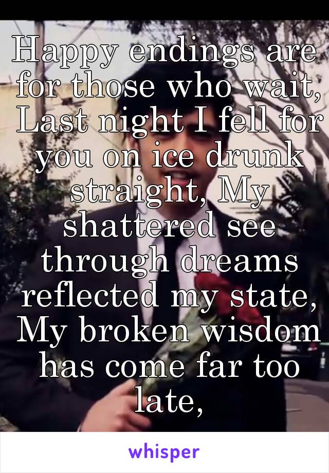 Happy endings are for those who wait, Last night I fell for you on ice drunk straight, My shattered see through dreams reflected my state, My broken wisdom has come far too late,