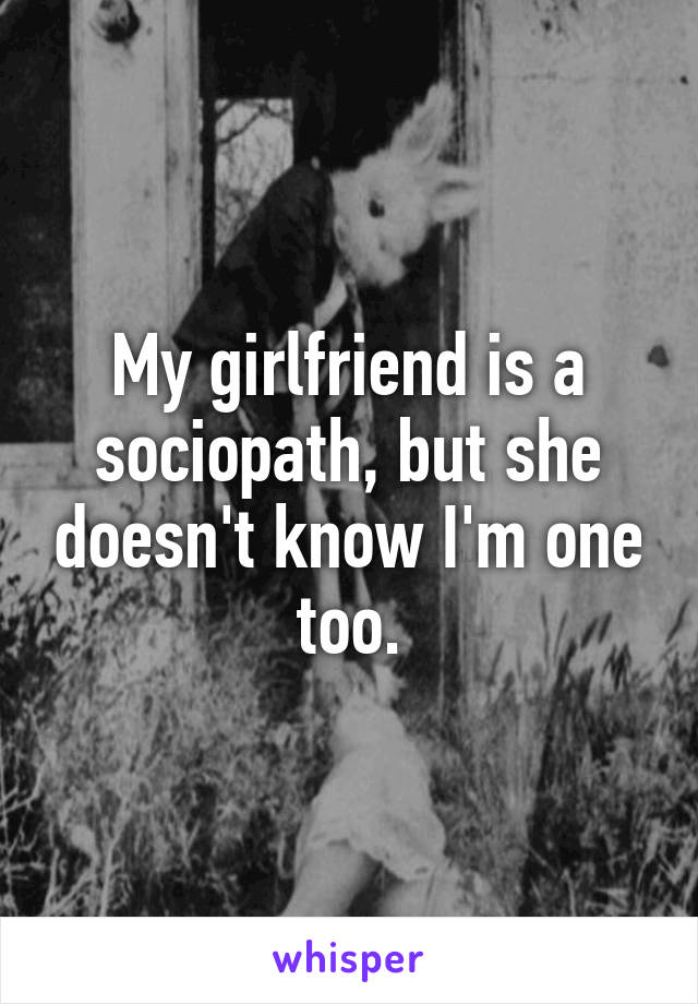 My girlfriend is a sociopath, but she doesn't know I'm one too.