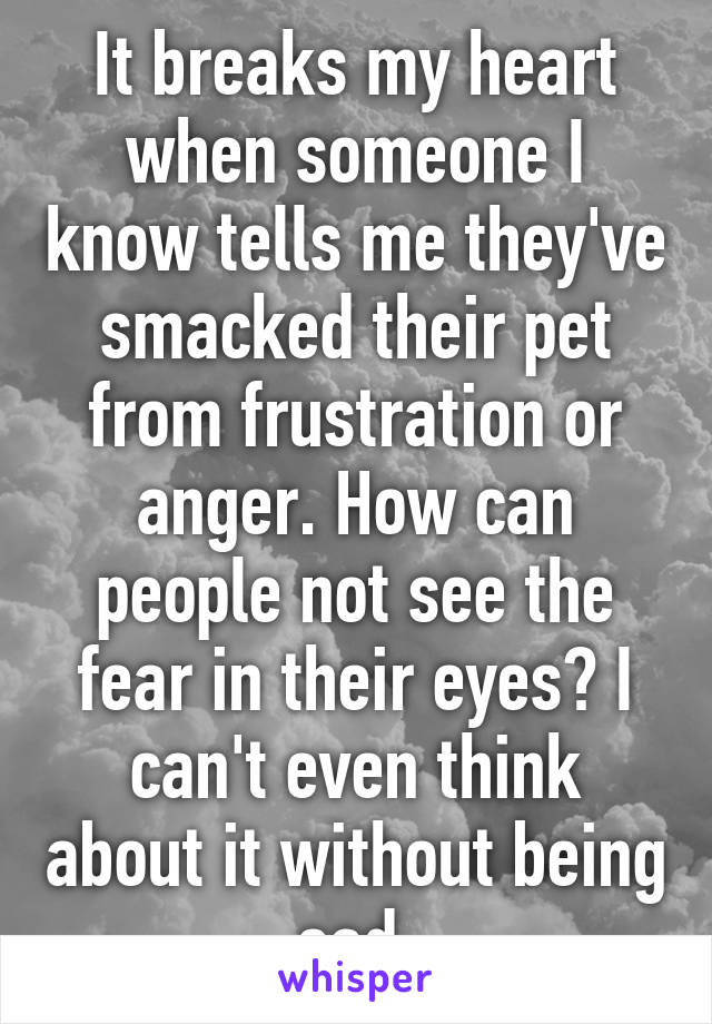 It breaks my heart when someone I know tells me they've smacked their pet from frustration or anger. How can people not see the fear in their eyes? I can't even think about it without being sad.