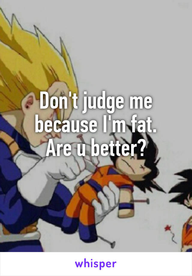 Don't judge me because I'm fat.
Are u better?
