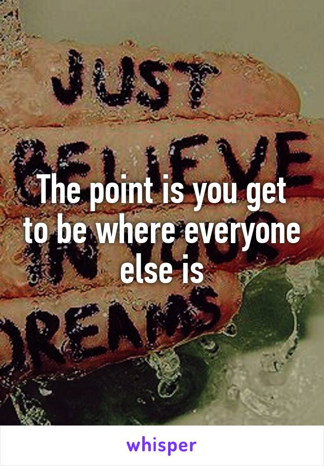 The point is you get to be where everyone else is