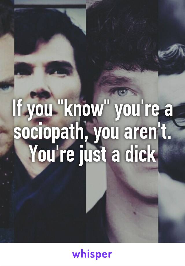 If you "know" you're a sociopath, you aren't. You're just a dick