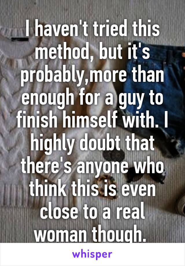 I haven't tried this method, but it's probably,more than enough for a guy to finish himself with. I highly doubt that there's anyone who think this is even close to a real woman though. 