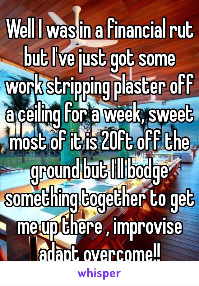 Well I was in a financial rut but I've just got some work stripping plaster off a ceiling for a week, sweet most of it is 20ft off the ground but I'll bodge something together to get me up there , improvise adapt overcome!! 